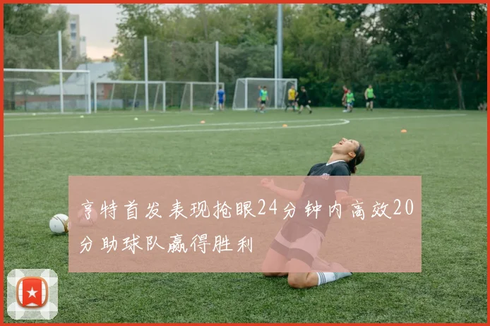 亨特首发表现抢眼24分钟内高效20分助球队赢得胜利
