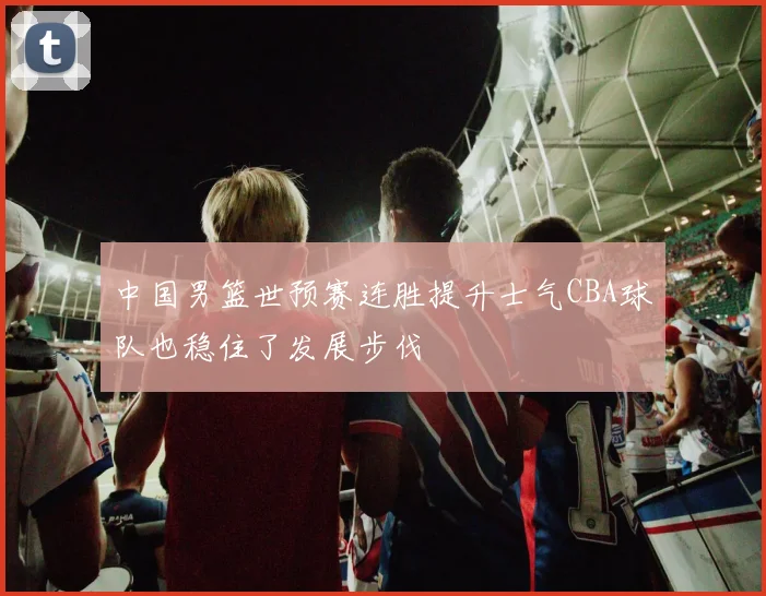 中国男篮世预赛连胜提升士气CBA球队也稳住了发展步伐