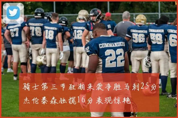 骑士第三节狂潮来袭净胜马刺25分杰伦泰森独揽16分表现惊艳