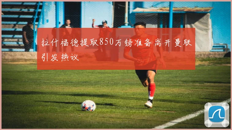 拉什福德提取850万镑准备离开曼联引发热议