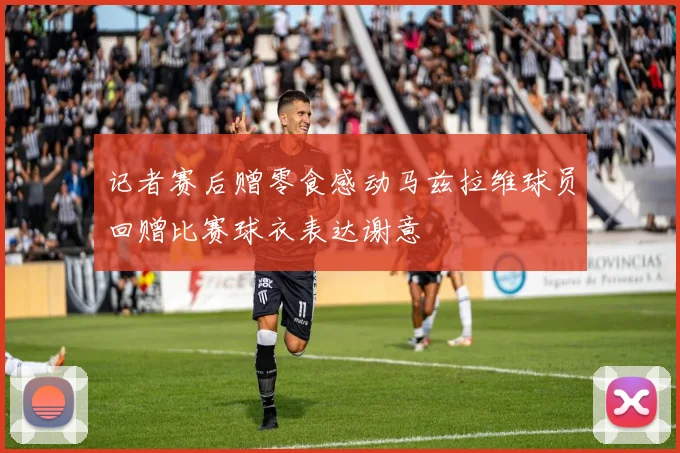 记者赛后赠零食感动马兹拉维球员回赠比赛球衣表达谢意