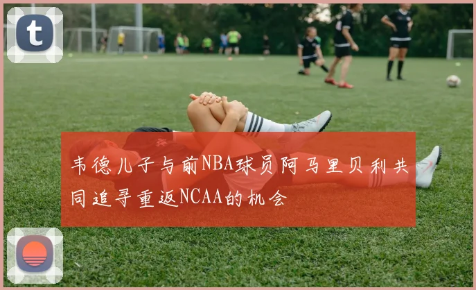 韦德儿子与前NBA球员阿马里贝利共同追寻重返NCAA的机会