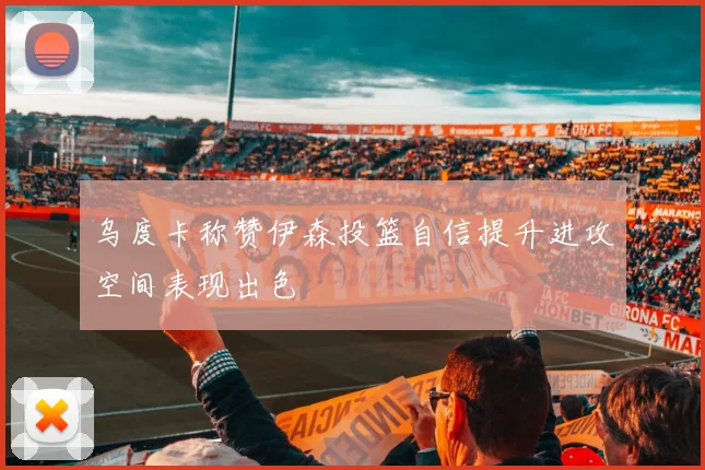 乌度卡称赞伊森投篮自信提升进攻空间表现出色