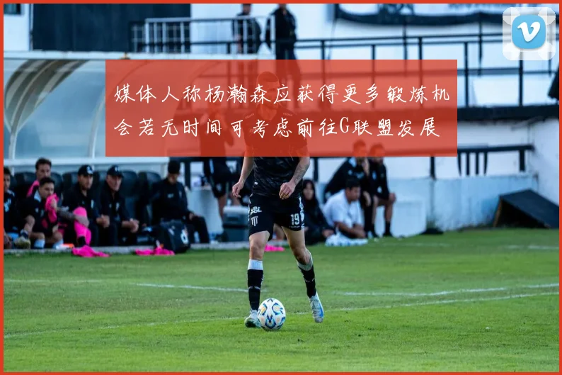 媒体人称杨瀚森应获得更多锻炼机会若无时间可考虑前往G联盟发展