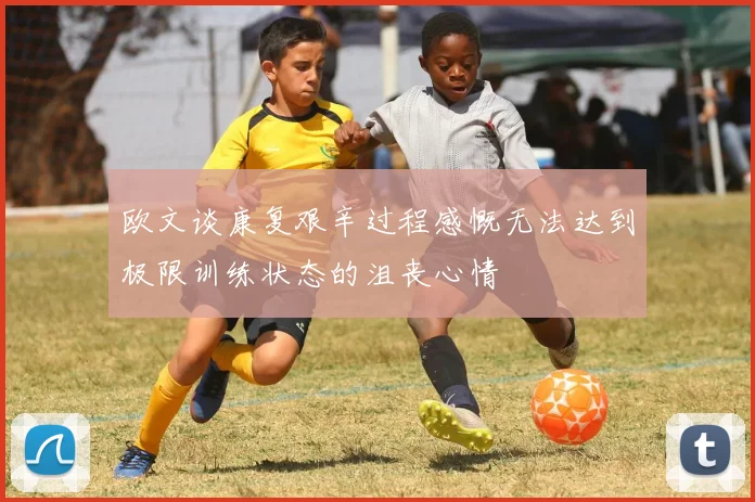 欧文谈康复艰辛过程感慨无法达到极限训练状态的沮丧心情