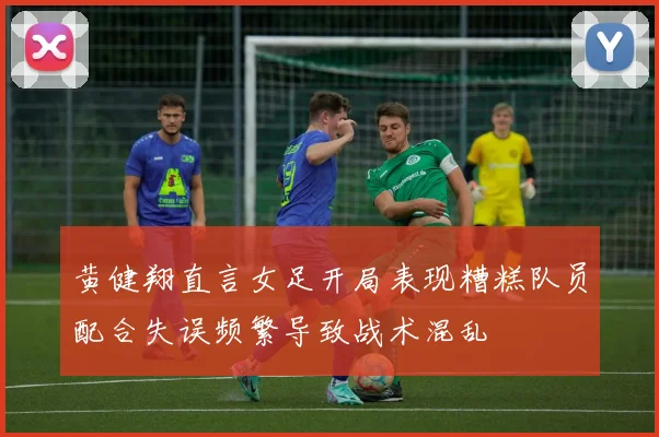 黄健翔直言女足开局表现糟糕队员配合失误频繁导致战术混乱