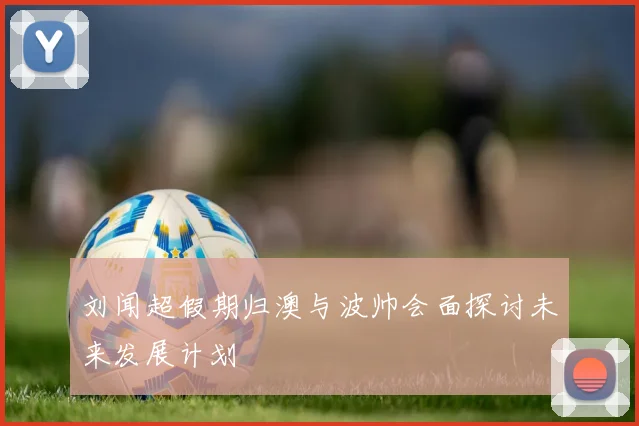 刘闻超假期归澳与波帅会面探讨未来发展计划