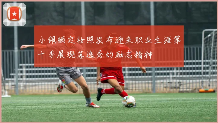 小佩顿定妆照发布迎来职业生涯第十季展现落选秀的励志精神
