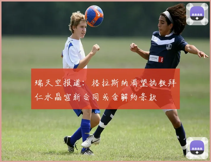瑞天空报道：格拉斯纳渴望执教拜仁水晶宫新合同或含解约条款