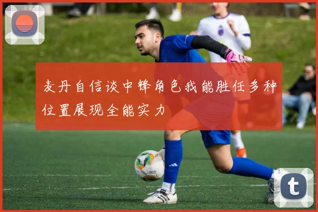 麦丹自信谈中锋角色我能胜任多种位置展现全能实力