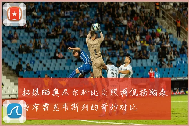 拓媒晒奥尼尔科比合照调侃杨瀚森与布雷克韦斯利的奇妙对比