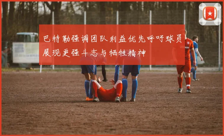 巴特勒强调团队利益优先呼吁球员展现更强斗志与牺牲精神