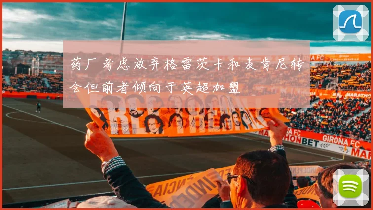 药厂考虑放弃格雷茨卡和麦肯尼转会但前者倾向于英超加盟