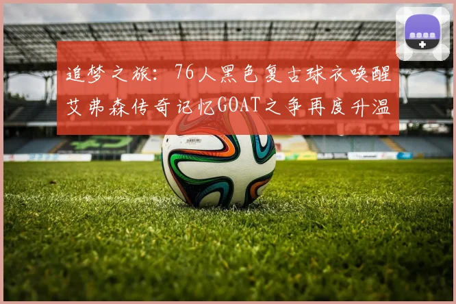 追梦之旅：76人黑色复古球衣唤醒艾弗森传奇记忆GOAT之争再度升温