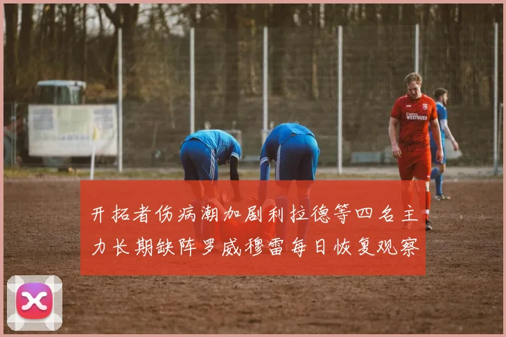 开拓者伤病潮加剧利拉德等四名主力长期缺阵罗威穆雷每日恢复观察