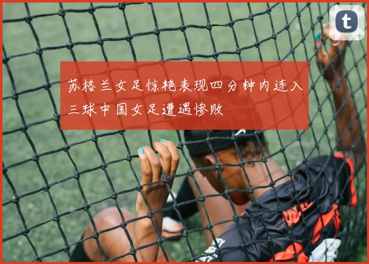 苏格兰女足惊艳表现四分钟内连入三球中国女足遭遇惨败