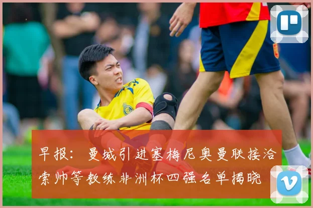 早报：曼城引进塞梅尼奥曼联接洽索帅等教练非洲杯四强名单揭晓