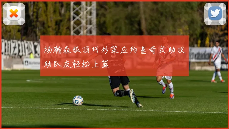 杨瀚森弧顶巧妙策应约基奇式助攻助队友轻松上篮